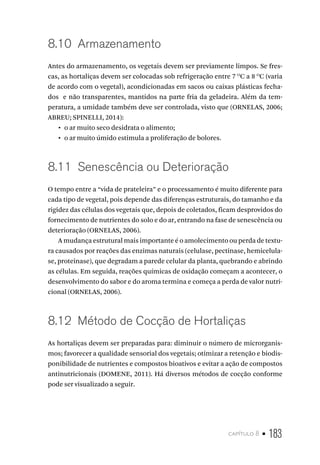 capítulo 8 • 183
8.10  Armazenamento
Antes do armazenamento, os vegetais devem ser previamente limpos. Se fres-
cas, as hortaliças devem ser colocadas sob refrigeração entre 7 O
C a 8 O
C (varia
de acordo com o vegetal), acondicionadas em sacos ou caixas plásticas fecha-
dos e não transparentes, mantidos na parte fria da geladeira. Além da tem-
peratura, a umidade também deve ser controlada, visto que (ORNELAS, 2006;
ABREU; SPINELLI, 2014):
•  o ar muito seco desidrata o alimento;
•  o ar muito úmido estimula a proliferação de bolores.
8.11  Senescência ou Deterioração
O tempo entre a “vida de prateleira” e o processamento é muito diferente para
cada tipo de vegetal, pois depende das diferenças estruturais, do tamanho e da
rigidez das células dos vegetais que, depois de coletados, ficam desprovidos do
fornecimento de nutrientes do solo e do ar, entrando na fase de senescência ou
deterioração (ORNELAS, 2006).
A mudança estrutural mais importante é o amolecimento ou perda de textu-
ra causados por reações das enzimas naturais (celulase, pectinase, hemicelula-
se, proteinase), que degradam a parede celular da planta, quebrando e abrindo
as células. Em seguida, reações químicas de oxidação começam a acontecer, o
desenvolvimento do sabor e do aroma termina e começa a perda de valor nutri-
cional (ORNELAS, 2006).
8.12  Método de Cocção de Hortaliças
As hortaliças devem ser preparadas para: diminuir o número de microrganis-
mos; favorecer a qualidade sensorial dos vegetais; otimizar a retenção e biodis-
ponibilidade de nutrientes e compostos bioativos e evitar a ação de compostos
antinutricionais (DOMENE, 2011). Há diversos métodos de cocção conforme
pode ser visualizado a seguir.
 
