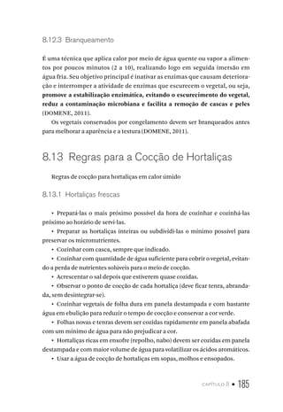 capítulo 8 • 185
8.12.3  Branqueamento
É uma técnica que aplica calor por meio de água quente ou vapor a alimen-
tos por poucos minutos (2 a 10), realizando logo em seguida imersão em
água fria. Seu objetivo principal é inativar as enzimas que causam deteriora-
ção e interromper a atividade de enzimas que escurecem o vegetal, ou seja,
promove a estabilização enzimática, evitando o escurecimento do vegetal,
reduz a contaminação microbiana e facilita a remoção de cascas e peles
(DOMENE, 2011).
Os vegetais conservados por congelamento devem ser branqueados antes
para melhorar a aparência e a textura (DOMENE, 2011).
8.13  Regras para a Cocção de Hortaliças
Regras de cocção para hortaliças em calor úmido
8.13.1  Hortaliças frescas
•  Prepará-las o mais próximo possível da hora de cozinhar e cozinhá-las
próximo ao horário de servi-las.
•  Preparar as hortaliças inteiras ou subdividi-las o mínimo possível para
preservar os micronutrientes.
•  Cozinhar com casca, sempre que indicado.
•  Cozinhar com quantidade de água suficiente para cobrir o vegetal, evitan-
do a perda de nutrientes solúveis para o meio de cocção.
•  Acrescentar o sal depois que estiverem quase cozidas.
•  Observar o ponto de cocção de cada hortaliça (deve ficar tenra, abranda-
da, sem desintegrar-se).
•  Cozinhar vegetais de folha dura em panela destampada e com bastante
água em ebulição para reduzir o tempo de cocção e conservar a cor verde.
•  Folhas novas e tenras devem ser cozidas rapidamente em panela abafada
com um mínimo de água para não prejudicar a cor.
•  Hortaliças ricas em enxofre (repolho, nabo) devem ser cozidas em panela
destampada e com maior volume de água para volatilizar os ácidos aromáticos.
•  Usar a água de cocção de hortaliças em sopas, molhos e ensopados.
 