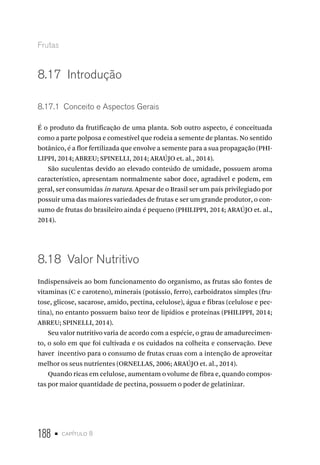 188 • capítulo 8
Frutas
8.17  Introdução
8.17.1  Conceito e Aspectos Gerais
É o produto da frutificação de uma planta. Sob outro aspecto, é conceituada
como a parte polposa e comestível que rodeia a semente de plantas. No sentido
botânico, é a flor fertilizada que envolve a semente para a sua propagação (PHI-
LIPPI, 2014; ABREU; SPINELLI, 2014; ARAÚJO et. al., 2014).
São suculentas devido ao elevado conteúdo de umidade, possuem aroma
característico, apresentam normalmente sabor doce, agradável e podem, em
geral, ser consumidas in natura. Apesar de o Brasil ser um país privilegiado por
possuir uma das maiores variedades de frutas e ser um grande produtor, o con-
sumo de frutas do brasileiro ainda é pequeno (PHILIPPI, 2014; ARAÚJO et. al.,
2014).
8.18  Valor Nutritivo
Indispensáveis ao bom funcionamento do organismo, as frutas são fontes de
vitaminas (C e caroteno), minerais (potássio, ferro), carboidratos simples (fru-
tose, glicose, sacarose, amido, pectina, celulose), água e fibras (celulose e pec-
tina), no entanto possuem baixo teor de lipídios e proteínas (PHILIPPI, 2014;
ABREU; SPINELLI, 2014).
Seu valor nutritivo varia de acordo com a espécie, o grau de amadurecimen-
to, o solo em que foi cultivada e os cuidados na colheita e conservação. Deve
haver incentivo para o consumo de frutas cruas com a intenção de aproveitar
melhor os seus nutrientes (ORNELLAS, 2006; ARAÚJO et. al., 2014).
Quando ricas em celulose, aumentam o volume de fibra e, quando compos-
tas por maior quantidade de pectina, possuem o poder de gelatinizar.
 