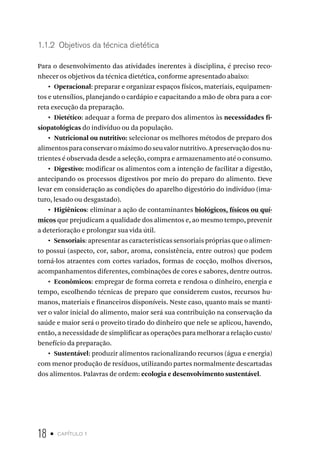 18 • capítulo 1
1.1.2  Objetivos da técnica dietética
Para o desenvolvimento das atividades inerentes à disciplina, é preciso reco-
nhecer os objetivos da técnica dietética, conforme apresentado abaixo:
•  Operacional: preparar e organizar espaços físicos, materiais, equipamen-
tos e utensílios, planejando o cardápio e capacitando a mão de obra para a cor-
reta execução da preparação.
•  Dietético: adequar a forma de preparo dos alimentos às necessidades fi-
siopatológicas do indivíduo ou da população.
•  Nutricional ou nutritivo: selecionar os melhores métodos de preparo dos
alimentosparaconservaromáximodoseuvalornutritivo.Apreservaçãodosnu-
trientes é observada desde a seleção, compra e armazenamento até o consumo.
•  Digestivo: modificar os alimentos com a intenção de facilitar a digestão,
antecipando os processos digestivos por meio do preparo do alimento. Deve
levar em consideração as condições do aparelho digestório do indivíduo (ima-
turo, lesado ou desgastado).
•  Higiênicos: eliminar a ação de contaminantes biológicos, físicos ou quí-
micos que prejudicam a qualidade dos alimentos e, ao mesmo tempo, prevenir
a deterioração e prolongar sua vida útil.
•  Sensoriais: apresentar as características sensoriais próprias que o alimen-
to possui (aspecto, cor, sabor, aroma, consistência, entre outros) que podem
torná-los atraentes com cortes variados, formas de cocção, molhos diversos,
acompanhamentos diferentes, combinações de cores e sabores, dentre outros.
•  Econômicos: empregar de forma correta e rendosa o dinheiro, energia e
tempo, escolhendo técnicas de preparo que considerem custos, recursos hu-
manos, materiais e financeiros disponíveis. Neste caso, quanto mais se manti-
ver o valor inicial do alimento, maior será sua contribuição na conservação da
saúde e maior será o proveito tirado do dinheiro que nele se aplicou, havendo,
então, a necessidade de simplificar as operações para melhorar a relação custo/
benefício da preparação.
•  Sustentável: produzir alimentos racionalizando recursos (água e energia)
com menor produção de resíduos, utilizando partes normalmente descartadas
dos alimentos. Palavras de ordem: ecologia e desenvolvimento sustentável.
 