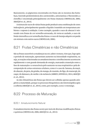 capítulo 8 • 191
Basicamente, os pigmentos encontrados em frutas são os mesmos das horta-
liças, havendo predominância dos carotenoides, antocianinas e flavonoides; a
clorofila é encontrada principalmente em frutas imaturas (ORNELLAS, 2006;
ARAÚJO et. al., 2014).
A mistura de sucos de várias frutas pode produzir uma combinação de cores
indesejáveis, principalmente quando o líquido é mantido em temperatura am-
biente e exposto à oxidação. Como exemplo, quando o suco de abacaxi é mis-
turado com frutas de cor vermelho-arroxeada, ele torna-se azulado, o suco de
limão intensifica a cor vermelha das frutas e o suco de laranja adquire cor parda
em mistura com outros sucos (ORNELLAS, 2006).
8.21  Frutas Climatéricas e não Climatéricas
São as frutas suscetíveis a mudanças na cor, sabor e textura, visto que, logo após
o período de maturação, apresentam aumento na intensidade respiratória, ou
seja, as reações relacionadas ao amadurecimento e envelhecimento acontecem
rapidamente e com grande demanda de energia, marcando a transição entre a
fase de maturação e a senescência pelo aumento na taxa respiratória e pela de-
composição de certas estruturas celulares, como é o caso da banana, da maçã,
do abacate, da pera, da goiaba, da manga, do mamão, do figo, do maracujá, do
caqui, do damasco, do melão e da melancia (ABREU; SPINELLI, 2014; ARAÚJO
et. al., 2014).
As não climatéricas são frutas que devem ser colhidas apenas quando atin-
girem a maturidade, porque os processos bioquímicos são interrompidos após
a colheita (ARAÚJO et. al., 2014), como, por exemplo, a uva e o morango.
8.22  Processo de Maturação
8.22.1  Amadurecimento Natural
O amadurecimento das frutas ocorre por meio de diversas modificações físicas
e químicas (ORNELLAS, 2006; ARAÚJO et. al., 2014):
 