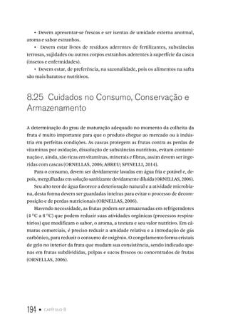 194 • capítulo 8
•  Devem apresentar-se frescas e ser isentas de umidade externa anormal,
aroma e sabor estranhos.
•  Devem estar livres de resíduos aderentes de fertilizantes, substâncias
terrosas, sujidades ou outros corpos estranhos aderentes à superfície da casca
(insetos e enfermidades).
•  Devem estar, de preferência, na sazonalidade, pois os alimentos na safra
são mais baratos e nutritivos.
8.25  Cuidados no Consumo, Conservação e
Armazenamento
A determinação do grau de maturação adequado no momento da colheita da
fruta é muito importante para que o produto chegue ao mercado ou à indús-
tria em perfeitas condições. As cascas protegem as frutas contra as perdas de
vitaminas por oxidação, dissolução de substâncias nutritivas, evitam contami-
nação e, ainda, são ricas em vitaminas, minerais e fibras, assim devem ser inge-
ridas com cascas (ORNELLAS, 2006; ABREU; SPINELLI, 2014).
Para o consumo, devem ser devidamente lavadas em água fria e potável e, de-
pois,mergulhadasemsoluçãosanitizantedevidamentediluída(ORNELLAS,2006).
Seu alto teor de água favorece a deterioração natural e a atividade microbia-
na, desta forma devem ser guardadas inteiras para evitar o processo de decom-
posição e de perdas nutricionais (ORNELLAS, 2006).
Havendo necessidade, as frutas podem ser armazenadas em refrigeradores
(4 O
C a 8 O
C) que podem reduzir suas atividades orgânicas (processos respira-
tórios) que modificam o sabor, o aroma, a textura e seu valor nutritivo. Em câ-
maras comerciais, é preciso reduzir a umidade relativa e a introdução de gás
carbônico, para reduzir o consumo de oxigênio. O congelamento forma cristais
de gelo no interior da fruta que mudam sua consistência, sendo indicado ape-
nas em frutas subdivididas, polpas e sucos frescos ou concentrados de frutas
(ORNELLAS, 2006).
 