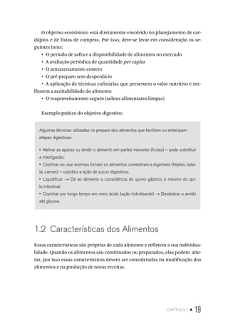 capítulo 1 • 19
O objetivo econômico está diretamente envolvido no planejamento de car-
dápios e de listas de compras. Por isso, deve-se levar em consideração os se-
guintes itens:
•  O período de safra e a disponibilidade de alimentos no mercado
•  A avaliação periódica de quantidade per capita
•  O armazenamento correto
•  O pré-preparo sem desperdício
•  A aplicação de técnicas culinárias que preservem o valor nutritivo e me-
lhorem a aceitabilidade do alimento
•  O reaproveitamento seguro (sobras alimentares limpas)
Exemplo prático do objetivo digestivo:
Algumas técnicas utilizadas no preparo dos alimentos que facilitam ou antecipam
etapas digestivas:
•  Retirar as aparas ou dividir o alimento em partes menores (frutas) – pode substituir
a mastigação;
•  Cozinhar ou usar enzimas tornam os alimentos comestíveis e digeríveis (feijões, bata-
ta, carnes) – substitui a ação de sucos digestivos.
•  Liquidificar → Dá ao alimento a consistência do quimo gástrico e mesmo do qui-
lo intestinal.
•  Cozinhar por longo tempo em meio ácido (ação hidrolisante) → Desdobrar o amido
até glicose.
1.2  Características dos Alimentos
Essas características são próprias de cada alimento e refletem a sua individua-
lidade. Quando os alimentos são combinados ou preparados, elas podem alte-
rar, por isso essas características devem ser consideradas na modificação dos
alimentos e na produção de novas receitas.
 