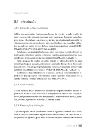 capítulo 9 • 199
Caldos/Fundos
9.1  Introdução
9.1.1  Conceito e Aspectos Gerais
Caldos são preparações líquidas, resultantes da cocção em calor úmido de
partes inaproveitáveis (ossos, espinhas, peles e carcaças) de carnes vermelhas,
aves, peixes e hortaliças com temperos até que as substâncias hidrossolúveis
(vitaminas, minerais, carboidratos e proteínas) tenham sido extraídas. Utiliza-
dos no realce de sabor, servem de base para diversos pratos e sopas (ORNEL-
LAS, 2006; PHILIPPI, 2014; ARAÚJO et. al., 2014).
Já os fundos são preparações líquidas feitas com ossos, vegetais e temperos,
porém com extração de sabor e redução de líquidos, para ressaltar ainda mais
os sabores e aromas, servido de base para molhos (ARAÚJO et. al., 2014).
Para o preparo de fundos ou caldos podem ser utilizados vinho ou água
como líquidos para a cocção, além disso o aumento da superfície de contato
dos alimentos com o líquido potencializa a capacidade extratora, promovendo
sabores e tonalidades concentrados (PHILIPPI, 2014; ARAÚJO et. al., 2014).
Deste modo, fica evidente que a função dos caldos é complementar os in-
gredientes de preparações como molhos, sopas e cozidos, acentuando-lhes o
sabor e o aroma, servindo de base para elas (PHILIPPI, 2014).
9.1.2  Valor Nutritivo
O valor nutritivo dessas preparações é determinado pelo somatório de seus in-
gredientes. Como o caldo é coado e os alimentos nele imersos não são consu-
midos, em geral são constituídos de substâncias extrativas como purinas, aldeí-
dos, cetonas, pigmentos e minerais (PIHLIPPI, 2014).
9.1.3  Preparação e Utilização
O primeiro passo para o preparo dos caldos é higienizar, cortar e picar os ali-
mentos. Depois, submeter os ingredientes à cocção branda em calor úmido ou
sob pressão em água fria, para haver mais dissolução de elementos nutritivos e
 