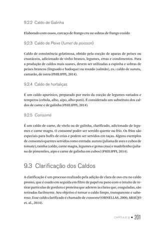capítulo 9 • 201
9.2.2  Caldo de Galinha
Elaborado com ossos, carcaça de frango cru ou sobras de frango cozido
9.2.3  Caldo de Peixe (fumet de poisson)
Caldo de consistência gelatinosa, obtido pela cocção de aparas de peixes ou
crustáceos, adicionado de vinho branco, legumes, ervas e condimentos. Para
a produção de caldos mais suaves, devem ser utilizadas a espinha e sobras de
peixes brancos (linguado e hadoque) ou rosado (salmão), ex.: caldo de sururu,
camarão, de ostra (PHILIPPI, 2014).
9.2.4  Caldo de hortaliças
É um caldo apurínico, preparado por meio da cocção de legumes variados e
temperos (cebola, alho, aipo, alho-poró). É considerado um substituto dos cal-
dos de carne e de galinha (PHILIPPI, 2014).
9.2.5  Consomé
É um caldo de carne, de vitela ou de galinha, clarificado, adicionado de legu-
mes e carne magra. O consomé poder ser servido quente ou frio. Os frios são
especiais para bufês de ceias e podem ser servidos em taças. Alguns exemplos
de consomés quentes servidos como entrada: aurora (juliana de aves e cubos de
tomate); rainha (caldo, carne magra, legumes e gema crua) e madrilenho (julia-
na de pimentões, aipo e carne de galinha em cubos) (PHILIPPI, 2014).
9.3  Clarificação dos Caldos
A clarificação é um processo realizado pela adição de clara de ovo cru no caldo
pronto, que é coado em seguida em filtro de papel ou pano com o intuito de re-
tirar partículas de gordura e proteína que aderem às claras que, coaguladas, são
retiradas facilmente. Seu objetivo é tornar o caldo limpo, transparente e sabo-
roso. Esse caldo clarificado é chamado de consomé (ORNELLAS, 2006; ARAÚJO
et. al., 2014).
 