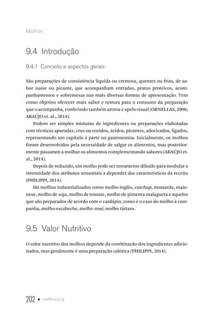 202 • capítulo 9
Molhos
9.4  Introdução
9.4.1  Conceito e aspectos gerais
São preparações de consistência líquida ou cremosa, quentes ou frias, de sa-
bor suave ou picante, que acompanham entradas, pratos proteicos, acom-
panhamentos e sobremesas nas mais diversas formas de apresentação. Tem
como objetivo oferecer mais sabor e textura para o consumo da preparação
que o acompanha, conferindo também aroma e apelo visual (ORNELLAS, 2006;
ARAÚJO et. al., 2014).
Podem ser simples misturas de ingredientes ou preparações elaboradas
com técnicas apuradas, crus ou cozidos, ácidos, picantes, adocicados, ligados,
representando um capítulo à parte na gastronomia. Inicialmente, os molhos
foram desenvolvidos pela necessidade de salgar os alimentos, mas posterior-
mente passaram a molhar os alimentos complementando sabores (ARAÚJO et.
al., 2014).
Depois de reduzido, um molho pode ser novamente diluído para modular a
intensidade dos atributos sensoriais a depender das características da receita
(PHILIPPI, 2014).
Há molhos industrializados como molho inglês, catchup, mostarda, maio-
nese, molho de soja, molho de tomate, molho de pimenta malagueta e aqueles
que são preparados de acordo com o cardápio, como é o caso do molho à cam-
panha, molho escabeche, molho rosé, molho tártaro.
9.5  Valor Nutritivo
O valor nutritivo dos molhos depende da combinação dos ingredientes adicio-
nados, mas geralmente é uma preparação calórica (PHILIPPI, 2014).
 