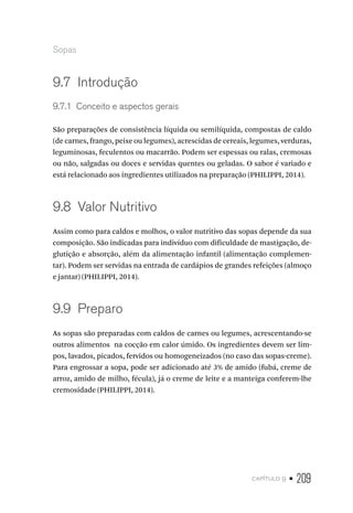 capítulo 9 • 209
Sopas
9.7  Introdução
9.7.1  Conceito e aspectos gerais
São preparações de consistência líquida ou semilíquida, compostas de caldo
(de carnes, frango, peixe ou legumes), acrescidas de cereais, legumes, verduras,
leguminosas, feculentos ou macarrão. Podem ser espessas ou ralas, cremosas
ou não, salgadas ou doces e servidas quentes ou geladas. O sabor é variado e
está relacionado aos ingredientes utilizados na preparação (PHILIPPI, 2014).
9.8  Valor Nutritivo
Assim como para caldos e molhos, o valor nutritivo das sopas depende da sua
composição. São indicadas para indivíduo com dificuldade de mastigação, de-
glutição e absorção, além da alimentação infantil (alimentação complemen-
tar). Podem ser servidas na entrada de cardápios de grandes refeições (almoço
e jantar) (PHILIPPI, 2014).
9.9  Preparo
As sopas são preparadas com caldos de carnes ou legumes, acrescentando-se
outros alimentos na cocção em calor úmido. Os ingredientes devem ser lim-
pos, lavados, picados, fervidos ou homogeneizados (no caso das sopas-creme).
Para engrossar a sopa, pode ser adicionado até 3% de amido (fubá, creme de
arroz, amido de milho, fécula), já o creme de leite e a manteiga conferem-lhe
cremosidade (PHILIPPI, 2014).
 