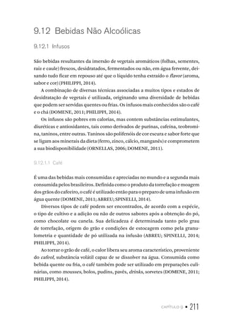 capítulo 9 • 211
9.12  Bebidas Não Alcoólicas
9.12.1  Infusos
São bebidas resultantes da imersão de vegetais aromáticos (folhas, sementes,
raiz e caule) frescos, desidratados, fermentados ou não, em água fervente, dei-
xando tudo ficar em repouso até que o líquido tenha extraído o flavor (aroma,
sabor e cor) (PHILIPPI, 2014).
A combinação de diversas técnicas associadas a muitos tipos e estados de
desidratação de vegetais é utilizada, originando uma diversidade de bebidas
que podem ser servidas quentes ou frias. Os infusos mais conhecidos são o café
e o chá (DOMENE, 2011; PHILIPPI, 2014).
Os infusos são pobres em calorias, mas contem substâncias estimulantes,
diuréticas e antioxidantes, tais como derivados de purinas, cafeína, teobromi-
na, taninos, entre outras. Taninos são polifenóis de cor escura e sabor forte que
se ligam aos minerais da dieta (ferro, zinco, cálcio, manganês) e comprometem
a sua biodisponibilidade (ORNELLAS, 2006; DOMENE, 2011).
9.12.1.1  Café
É uma das bebidas mais consumidas e apreciadas no mundo e a segunda mais
consumida pelos brasileiros. Definida como o produto da torrefação e moagem
dos grãos do cafeeiro, o café é utilizado então para o preparo de uma infusão em
água quente (DOMENE, 2011; ABREU; SPINELLI, 2014).
Diversos tipos de café podem ser encontrados, de acordo com a espécie,
o tipo de cultivo e a adição ou não de outros sabores após a obtenção do pó,
como chocolate ou canela. Sua delicadeza é determinada tanto pelo grau
de torrefação, origem do grão e condições de estocagem como pela granu-
lometria e quantidade de pó utilizada na infusão (ABREU; SPINELLI, 2014;
PHILIPPI, 2014).
Ao torrar o grão de café, o calor libera seu aroma característico, proveniente
do cafeol, substância volátil capaz de se dissolver na água. Consumida como
bebida quente ou fria, o café também pode ser utilizado em preparações culi-
nárias, como mousses, bolos, pudins, pavês, drinks, sorvetes (DOMENE, 2011;
PHILIPPI, 2014).
 