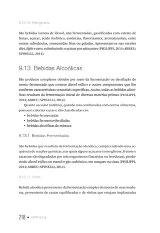 218 • capítulo 9
9.12.1.6  Refrigerante
São bebidas isentas de álcool, não fermentadas, gaseificadas com extrato de
frutas, açúcar, ácido fosfórico, essências, flavorizantes, aromatizantes, entre
outras substâncias, consumidas frias ou geladas. Apresentam-se nas versões
diet, light e zero, substituindo o açúcar por adoçantes (PHILIPPI, 2014; ABREU;
SPINELLI, 2014).
9.13  Bebidas Alcoólicas
São produtos complexos obtidos por meio da fermentação ou destilação do
mosto fermentado que contem álcool etílico e outros componentes que lhe
conferem características sensoriais específicas. Assim, todas as bebidas alcoó-
licas resultam da fermentação inicial de diversas matérias-primas (PHILIPPI,
2014; ABREU; SPINELLI, 2014).
Quanto ao valor nutritivo, quando não combinadas com outros alimentos,
possuem calorias vazias e são classificadas em:
•  bebidas fermentadas
•  bebidas fermento-destiladas
•  bebidas alcoólicas de mistura
9.13.1  Bebidas Fermentadas
São bebidas que resultam da fermentação alcoólica, compreendendo uma se-
quência de reações químicas, nas quais alguns açúcares como glicose, frutose e
sacarose são degradados por microrganismos (bactérias ou leveduras), produ-
zindo álcool etílico ou etanol e gás carbônico, em tanques ou tinas (PHILIPPI,
2014; ABREU; SPINELLI, 2014).
9.13.1.1  Vinho
Bebida alcoólica proveniente da fermentação simples do mosto de uvas madu-
ras, proveniente de castas equilibradas e de vinhas que estejam implantadas
 