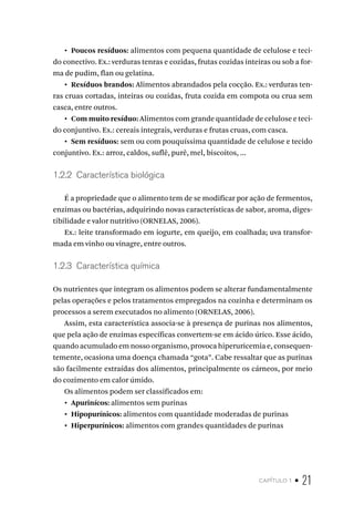 capítulo 1 • 21
•  Poucos resíduos: alimentos com pequena quantidade de celulose e teci-
do conectivo. Ex.: verduras tenras e cozidas, frutas cozidas inteiras ou sob a for-
ma de pudim, flan ou gelatina.
•  Resíduos brandos: Alimentos abrandados pela cocção. Ex.: verduras ten-
ras cruas cortadas, inteiras ou cozidas, fruta cozida em compota ou crua sem
casca, entre outros.
•  Com muito resíduo: Alimentos com grande quantidade de celulose e teci-
do conjuntivo. Ex.: cereais integrais, verduras e frutas cruas, com casca.
•  Sem resíduos: sem ou com pouquíssima quantidade de celulose e tecido
conjuntivo. Ex.: arroz, caldos, suflê, purê, mel, biscoitos, ...
1.2.2  Característica biológica
É a propriedade que o alimento tem de se modificar por ação de fermentos,
enzimas ou bactérias, adquirindo novas características de sabor, aroma, diges-
tibilidade e valor nutritivo (ORNELAS, 2006).
Ex.: leite transformado em iogurte, em queijo, em coalhada; uva transfor-
mada em vinho ou vinagre, entre outros.
1.2.3  Característica química
Os nutrientes que integram os alimentos podem se alterar fundamentalmente
pelas operações e pelos tratamentos empregados na cozinha e determinam os
processos a serem executados no alimento (ORNELAS, 2006).
Assim, esta característica associa-se à presença de purinas nos alimentos,
que pela ação de enzimas específicas convertem-se em ácido úrico. Esse ácido,
quando acumulado em nosso organismo, provoca hiperuricemia e, consequen-
temente, ocasiona uma doença chamada “gota”. Cabe ressaltar que as purinas
são facilmente extraídas dos alimentos, principalmente os cárneos, por meio
do cozimento em calor úmido.
Os alimentos podem ser classificados em:
•  Apurinícos: alimentos sem purinas
•  Hipopurínicos: alimentos com quantidade moderadas de purinas
•  Hiperpurínicos: alimentos com grandes quantidades de purinas
 