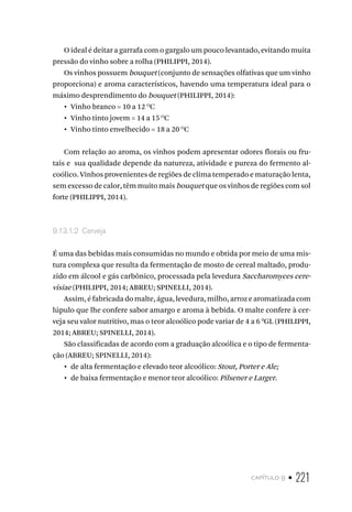 capítulo 9 • 221
O ideal é deitar a garrafa com o gargalo um pouco levantado, evitando muita
pressão do vinho sobre a rolha (PHILIPPI, 2014).
Os vinhos possuem bouquet (conjunto de sensações olfativas que um vinho
proporciona) e aroma característicos, havendo uma temperatura ideal para o
máximo desprendimento do bouquet (PHILIPPI, 2014):
•  Vinho branco = 10 a 12 O
C
•  Vinho tinto jovem = 14 a 15 O
C
•  Vinho tinto envelhecido = 18 a 20 O
C
Com relação ao aroma, os vinhos podem apresentar odores florais ou fru-
tais e sua qualidade depende da natureza, atividade e pureza do fermento al-
coólico. Vinhos provenientes de regiões de clima temperado e maturação lenta,
sem excesso de calor, têm muito mais bouquet que os vinhos de regiões com sol
forte (PHILIPPI, 2014).
9.13.1.2  Cerveja
É uma das bebidas mais consumidas no mundo e obtida por meio de uma mis-
tura complexa que resulta da fermentação de mosto de cereal maltado, produ-
zido em álcool e gás carbônico, processada pela levedura Saccharomyces cere-
visiae (PHILIPPI, 2014; ABREU; SPINELLI, 2014).
Assim, é fabricada do malte, água, levedura, milho, arroz e aromatizada com
lúpulo que lhe confere sabor amargo e aroma à bebida. O malte confere à cer-
veja seu valor nutritivo, mas o teor alcoólico pode variar de 4 a 6 0
GL (PHILIPPI,
2014; ABREU; SPINELLI, 2014).
São classificadas de acordo com a graduação alcoólica e o tipo de fermenta-
ção (ABREU; SPINELLI, 2014):
•  de alta fermentação e elevado teor alcoólico: Stout, Porter e Ale;
•  de baixa fermentação e menor teor alcoólico: Pilsener e Larger.
 