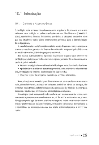 capítulo 10 • 227
10.1  Introdução
10.1.1  Conceito e Aspectos Gerais
O cardápio pode ser conceituado como uma sequência de pratos a serem ser-
vidos em uma refeição ou todas as refeições de um dia alimentar (DOMENE,
2011), sendo desta forma a ferramenta que inicia o processo produtivo, visto
que seu objetivo é servir como instrumento gerencial para a administração
de restaurantes.
A sua elaboração também está associada ao ato de comer e este, consequen-
temente, envolve a garantia da fome e da saciedade, um papel psicofísico e de
estímulo emocional, além de agregar valor social.
Por esses e outros motivos, é preciso estabelecer o que se quer oferecer no
cardápio para determinar toda a estrutura e planejamento do restaurante, den-
tro do seguinte critério:
•  Atender às exigências nutritivas individuais por meio do cálculo de dietas.
•  Apresentar os alimentos de forma apetecível, sem prejudicar o valor nutri-
tivo, obedecendo a critérios econômicos em sua escolha.
•  Observar regras de preparo e maneira de servir os alimentos.
Esse planejamento servirá para dimensionar os recursos humanos e mate-
riais, controlar custos, planejar as compras, definir os níveis de estoque, de-
terminar os padrões a serem utilizados na confecção de receitas e servir para
pesquisa e análise das preferências alimentares dos clientes.
O cardápio pode ser considerado também um instrumento de venda, nor-
malmente apresentado antes do consumo, na forma de menu ou carta, e a sua
divulgação pode agir de forma positiva ou negativa sobre a vontade do cliente
em dar preferência ao estabelecimento, bem como influenciar diretamente a
rentabilidade da empresa, uma vez que ajuda antecipadamente a prever seu
custo.
 