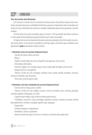 22 • capítulo 1
CONEXÃO
Teor de purinas dos Alimentos
Em humanos, o ácido úrico é o produto final das purinas. Os produtos das purinas resul-
tantes da ação da purina-nucleotídeo-fosforilase, guanina e hipoxantina são convertidos em
ácido úrico por intermédio da xantina em reações catalisadas pela enzima guanase e xantina
oxidase.
2/3 do ácido úrico são excretados pela via renal e 1/3 é produzido de ácidos nucleicos
e sofre ação da flora bacteriana gastrointestinal, por onde é excretado.
A hiperuricemia ocorre basicamente pela excessiva produção e/ou diminuição na excre-
ção renal. Assim, é de extrema importância restringir alguns alimentos para indivíduos que
apresentam gota (associada à hiperuricemia).
•  Alimentos ricos em purinas (hiperpurínicos)
- Carnes de vitela, cabrito, carneiro
- Bacon
- Caldos concentrados de carne, de galinha, de legumes, entre outros
- Embutidos, defumados
- Vísceras: fígado, rim, coração, língua, miolo, moela, patê de fígado, entre outros
- Sangue de boi ou de galinha
- Peixes e frutos do mar: escalope, sardinha, truta, cavala, salmão, bacalhau, arenque,
anchova, mexilhão, ovas de peixes
- Aves: peru, pombo, ganso, pato
•  Alimentos com teor moderado de purinas (hipopurínicos):
- Carnes de boi, frango, porco, coelho
- Peixes e frutos do mar: badejo, surubim, corvina, vermelho, atum, merluza, pescada,
camarão, lagosta, caranguejo, siri, ostra
- Leguminosas: feijões, soja, ervilha, lentilha, grão-de-bico
- Hortaliças: couve-flor, couve-manteiga, espinafre, brócolis, ruibarbo, escarola, tomate
(principalmente o extrato e a polpa), repolho, aipo, aspargos
- Cogumelos
- Cereais integrais e subprodutos
- Amendoim, nozes e castanhas
- Germe e farelo de trigo ( consumir no máximo 2 colheres (de sopa) /dia)
 