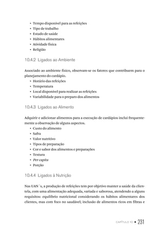 capítulo 10 • 231
•  Tempo disponível para as refeições
•  Tipo de trabalho
•  Estado de saúde
•  Hábitos alimentares
•  Atividade física
•  Religião
10.4.2  Ligados ao Ambiente
Associado ao ambiente físico, observam-se os fatores que contribuem para o
planejamento do cardápio.
•  Horário das refeições
•  Temperatura
•  Local disponível para realizar as refeições
•  Variabilidade para o preparo dos alimentos
10.4.3  Ligados ao Alimento
Adquirir e adicionar alimentos para a execução de cardápios inclui frequente-
mente a observação de alguns aspectos.
•  Custo do alimento
•  Safra
•  Valor nutritivo
•  Tipos de preparação
•  Cor e sabor dos alimentos e preparações
•  Textura
•  Per capita
•  Porção
10.4.4  Ligados à Nutrição
Nas UAN´s, a produção de refeições tem por objetivo manter a saúde da clien-
tela, com uma alimentação adequada, variada e saborosa, atendendo a alguns
requisitos: equilíbrio nutricional considerando os hábitos alimentares dos
clientes, mas com foco no saudável; inclusão de alimentos ricos em fibras e
 