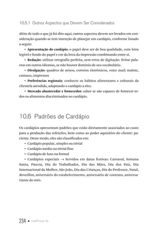 234 • capítulo 10
10.5.1  Outros Aspectos que Devem Ser Considerados
Além de tudo o que já foi dito aqui, outros aspectos devem ser levados em con-
sideração quando se tem intenção de planejar um cardápio, conforme listado
a seguir:
•  Apresentação do cardápio: o papel deve ser de boa qualidade, com letra
legível e fundo do papel e cor da letra da impressão combinando entre si.
•  Redação: utilizar ortografia perfeita, sem erros de digitação. Evitar pala-
vras em outros idiomas, se não houver domínio de seu vocabulário.
•  Divulgação: quadros de avisos, correios eletrônicos, voice mail, malote,
cartazes, impressos
•  Preferências regionais: conhecer os hábitos alimentares e culturais da
clientela atendida, adaptando o cardápio a eles.
•  Mercado abastecedor e fornecedor: saber se são capazes de fornecer to-
dos os alimentos discriminados no cardápio.
10.6  Padrões de Cardápio
Os cardápios apresentam padrões que estão diretamente associados ao custo
para a produção das refeições, bem como ao poder aquisitivo do cliente/ pa-
ciente. Deste modo, eles são classificados em:
•  Cardápio popular, simples ou trivial
•  Cardápio médio ou trivial fino
•  Cardápio de luxo ou formal
•  Cardápios especiais → Servidos em datas festivas: Carnaval, Semana
Santa, Páscoa, Dia do Trabalhador, Dia das Mães, Dia dos Pais, Dia
Internacional da Mulher, São João, Dia das Crianças, Dia do Professor, Natal,
Reveillon, aniversário do estabelecimento, aniversário de contrato, aniversa-
riante do mês.
 