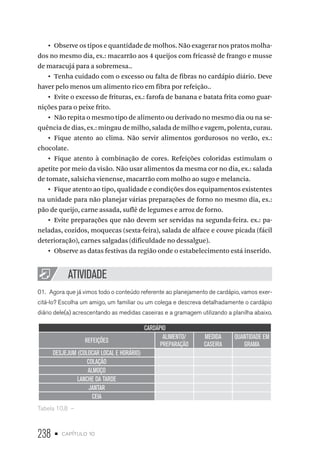 238 • capítulo 10
•  Observe os tipos e quantidade de molhos. Não exagerar nos pratos molha-
dos no mesmo dia, ex.: macarrão aos 4 queijos com fricassê de frango e musse
de maracujá para a sobremesa..
•  Tenha cuidado com o excesso ou falta de fibras no cardápio diário. Deve
haver pelo menos um alimento rico em fibra por refeição..
•  Evite o excesso de frituras, ex.: farofa de banana e batata frita como guar-
nições para o peixe frito.
•  Não repita o mesmo tipo de alimento ou derivado no mesmo dia ou na se-
quência de dias, ex.: mingau de milho, salada de milho e vagem, polenta, curau.
•  Fique atento ao clima. Não servir alimentos gordurosos no verão, ex.:
chocolate.
•  Fique atento à combinação de cores. Refeições coloridas estimulam o
apetite por meio da visão. Não usar alimentos da mesma cor no dia, ex.: salada
de tomate, salsicha vienense, macarrão com molho ao sugo e melancia.
•  Fique atento ao tipo, qualidade e condições dos equipamentos existentes
na unidade para não planejar várias preparações de forno no mesmo dia, ex.:
pão de queijo, carne assada, suflê de legumes e arroz de forno.
•  Evite preparações que não devem ser servidas na segunda-feira. ex.: pa-
neladas, cozidos, moquecas (sexta-feira), salada de alface e couve picada (fácil
deterioração), carnes salgadas (dificuldade no dessalgue).
•  Observe as datas festivas da região onde o estabelecimento está inserido.
ATIVIDADE
01.	 Agora que já vimos todo o conteúdo referente ao planejamento de cardápio, vamos exer-
citá-lo? Escolha um amigo, um familiar ou um colega e descreva detalhadamente o cardápio
diário dele(a) acrescentando as medidas caseiras e a gramagem utilizando a planilha abaixo.
CARDÁPIO
REFEIÇÕES
ALIMENTO/
PREPARAÇÃO
MEDIDA
CASEIRA
QUANTIDADE EM
GRAMA
DESJEJUM (COLOCAR LOCAL E HORÁRIO)
COLAÇÃO
ALMOÇO
LANCHE DA TARDE
JANTAR
CEIA
Tabela 10.8  – 
 