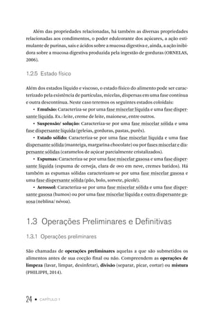 24 • capítulo 1
Além das propriedades relacionadas, há também as diversas propriedades
relacionadas aos condimentos, o poder edulcorante dos açúcares, a ação esti-
mulante de purinas, sais e ácidos sobre a mucosa digestiva e, ainda, a ação inibi-
dora sobre a mucosa digestiva produzida pela ingestão de gorduras (ORNELAS,
2006).
1.2.5  Estado físico
Além dos estados líquido e viscoso, o estado físico do alimento pode ser carac-
terizado pela existência de partículas, micelas, dispersas em uma fase contínua
e outra descontínua. Neste caso teremos os seguintes estados coloidais:
•  Emulsão: Caracteriza-se por uma fase miscelar líquida e uma fase disper-
sante líquida. Ex.: leite, creme de leite, maionese, entre outros.
•  Suspensão/ solução: Caracteriza-se por uma fase miscelar sólida e uma
fase dispersante líquida (geleias, gorduras, pastas, purês).
•  Estado sólido: Caracteriza-se por uma fase miscelar líquida e uma fase
dispersante sólida (manteiga, margarina chocolate) ou por fases miscelar e dis-
persante sólidas (caramelos de açúcar parcialmente cristalizados).
•  Espumas: Caracteriza-se por uma fase miscelar gasosa e uma fase disper-
sante líquida (espuma de cerveja, clara de ovo em neve, cremes batidos). Há
também as espumas sólidas caracterizam-se por uma fase miscelar gasosa e
uma fase dispersante sólida (pão, bolo, sorvete, picolé).
•  Aerossol: Caracteriza-se por uma fase miscelar sólida e uma fase disper-
sante gasosa (humos) ou por uma fase miscelar líquida e outra dispersante ga-
sosa (neblina/ névoa).
1.3  Operações Preliminares e Definitivas
1.3.1  Operações preliminares
São chamadas de operações preliminares aquelas a que são submetidos os
alimentos antes de sua cocção final ou não. Compreendem as operações de
limpeza (lavar, limpar, desinfetar), divisão (separar, picar, cortar) ou mistura
(PHILIPPI, 2014).
 