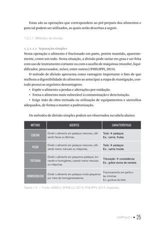 capítulo 1 • 25
Estas são as operações que correspondem ao pré-preparo dos alimentos e
para tal podem ser utilizados, as quais serão descritas a seguir.
1.3.1.1  Métodos de divisão
1.3.1.1.1  Separação simples
Nesta operação o alimento é fracionado em parte, porém mantido, aparente-
mente, como um todo. Nesta situação, a divisão pode variar em grau e ser feita
com uso de instrumento cortante ou com o auxílio de máquinas (moedor, liqui-
dificador, processador, mixer, entre outros) (PHILIPPI, 2014).
O método de divisão apresenta como vantagem importante o fato de que
melhora a digestibilidade do alimento ao antecipar a etapa de mastigação, con-
tudo possui as seguintes desvantagens:
•  Expõe o alimento a perdas e alterações por oxidação.
•  Torna o alimento mais vulnerável à contaminação e deterioração.
•  Exige mão de obra treinada ou utilização de equipamentos e utensílios
adequados, de forma a manter a padronização.
Os métodos de divisão simples podem ser observados na tabela abaixo:
MÉTODO AGENTES CARACTERÍSTICAS
CORTAR
Dividir o alimento em pedaços menores, utili-
zando facas ou lâminas.
Todo à pedaços
Ex.: carne, frutas
PICAR
Dividir o alimento em pedaços menores, utili-
zando meios manuais ou máquinas.
Todo à pedaços
Ex.: carne moída
TRITURAR
Dividir o alimento em pequenos pedaços, tor-
nando-o homogêneo, usando meios manuais
ou máquinas.
Trituração à consistência
Ex.: grãos duros de cereais
HOMOGENEIZAR
Dividir o alimento em pedaços muito pequenos
por meio de homogeneizadores.
Fracionamento em partícu-
las mínimas
Ex.: gordura do leite
Tabela 1.4  –  Fonte: ABREU; SPINELLI, 2014; PHILIPPI, 2014. Adaptado.
 