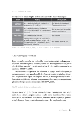 capítulo 1 • 27
1.3.1.2  Métodos de união
Os métodos de união simples podem ser visualizados na tabela a seguir:
MÉTODO AGENTES CARACTERÍSTICAS
MISTURAR
Unir ingredientes facilmente misturáveis em-
pregando energia mecânica.
Ex.: café com leite, salada de
frutas, açúcar com suco
BATER
Unir ingredientes de difícil mistura com
movimentos rápidos (pode ser manual ou com
batedeira).
Ex.: claras em neve com açúcar,
sopa creme de legumes
EMULSIONAR Unir ingredientes não miscíveis. Ex.: maionese
AMASSAR/ SOVAR
Empregada com o objetivo de desenvolver o
glúten da farinha na presença de água. Em
grandes quantidades, é necessário o uso de
equipamentos mecânicos.
Ex.: preparar massa do pão.
Tabela 1.8  –  Fonte: ABREU; SPINELLI, 2014; PHILIPPI, 2014. Adaptado.
1.3.2  Operações definitivas
Essas operações também são conhecidas como fundamentais ou de preparo e
envolvem a modificação do alimento, com o uso de energia mecânica (opera-
ções de divisão ou união), energia térmica (uso de calor ou frio) ou a associação
de ambas (PHILIPPI, 2014).
Frequentemente no preparo dos alimentos, a energia térmica é a operação
mais comum, por isso, quando o objetivo é manter o sabor original do alimen-
to, a cocção deve ser rápida (ex.: vegetais frescos, carnes de primeira), quando a
intenção é modificar ou misturar os sabores dos alimentos o processo de coc-
ção é mais longo. (ex.: cozidos e sopas) (PHILIPPI, 2014).
1.3.2.1  Método de transmissão de calor
Após as operações preliminares, alguns alimentos estão prontos para serem
submetidos a diferentes processos de cocção, o que irá atribuir-lhe novas ca-
racterísticas (sensoriais) e, muitas vezes, modificar a sua composição química,
através do calor. Esta transmissão de calor ocorre das seguintes formas:
 