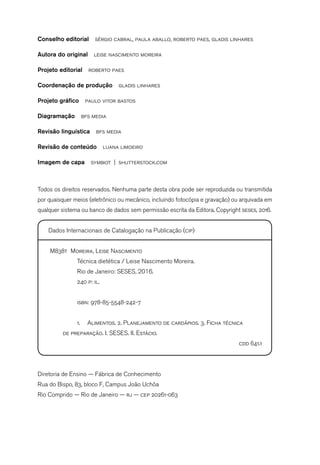 Conselho editorial  sérgio cabral, paula aballo, roberto paes, gladis linhares
Autora do original  leise nascimento moreira
Projeto editorial  roberto paes
Coordenação de produção  gladis linhares
Projeto gráfico  paulo vitor bastos
Diagramação  bfs media
Revisão linguística  bfs media
Revisão de conteúdo  luana limoeiro
Imagem de capa  symbiot | shutterstock.com
Todos os direitos reservados. Nenhuma parte desta obra pode ser reproduzida ou transmitida
por quaisquer meios (eletrônico ou mecânico, incluindo fotocópia e gravação) ou arquivada em
qualquer sistema ou banco de dados sem permissão escrita da Editora. Copyright seses, 2016.
Dados Internacionais de Catalogação na Publicação (cip)
M838t Moreira, Leise Nascimento
	 Técnica dietética / Leise Nascimento Moreira.
	 Rio de Janeiro: SESES, 2016.
	 240 p: il.
	 isbn: 978-85-5548-242-7
	 1.	 Alimentos. 2. Planejamento de cardápios. 3. Ficha técnica
	 de preparação. I. SESES. II. Estácio.
cdd 641.1
Diretoria de Ensino — Fábrica de Conhecimento
Rua do Bispo, 83, bloco F, Campus João Uchôa
Rio Comprido — Rio de Janeiro — rj — cep 20261-063
 