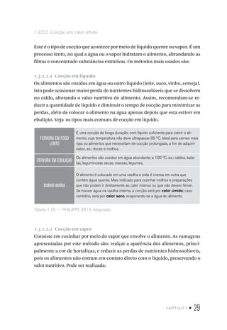 capítulo 1 • 29
1.3.2.2  Cocção em calor úmido
Este é o tipo de cocção que acontece por meio de líquido quente ou vapor. É um
processo lento, no qual a água ou o vapor hidratam o alimento, abrandando as
fibras e concentrado substâncias extrativas. Os métodos mais usados são:
1.3.2.2.1  Cocção em líquido
Os alimentos são cozidos em água ou outro líquido (leite, suco, vinho, cerveja).
Isto pode ocasionar maior perda de nutrientes hidrossolúveis que se dissolvem
no caldo, alterando o valor nutritivo do alimento. Assim, recomendam-se re-
duzir a quantidade de líquido e diminuir o tempo de cocção para minimizar as
perdas, além de colocar o alimento na água apenas depois que esta estiver em
ebulição. Veja os tipos mais comuns de cocção em líquido.
FERVURA EM FOGO
LENTO
É uma cocção de longa duração, com líquido suficiente para cobrir o ali-
mento, cuja temperatura não deve ultrapassar 95 O
C. Ideal para carnes mais
rijas ou alimentos que necessitam de cocção prolongada, a fim de adquirir
sabor, ex.: doces e molhos.
FERVURA EM EBULIÇÃO
Os alimentos são cozidos em água abundante, a 100 O
C. ex.: caldos, bata-
tas, leguminosas secas, massas, legumes.
BANHO-MARIA
O alimento é colocado em uma vasilha e esta é imersa em outra que
contém água quente. Mais indicado para cozinhar molhos e preparações
que não podem ir diretamente ao calor intenso ou que não devem ferver.
Se houver água na vasilha interna, a cocção será por calor úmido; caso
contrário, será por calor seco, evaporando-se a água do alimento.
Tabela 1.10  –  PHILIPPI, 2014. Adaptado.
1.3.2.2.2  Cocção em vapor
Consiste em cozinhar por meio do vapor que envolve o alimento. As vantagens
apresentadas por este método são: realçar a aparência dos alimentos, princi-
palmente a cor de hortaliças, e reduzir as perdas de nutrientes hidrossolúveis,
pois os alimentos não entram em contato direto com o líquido, preservando o
valor nutritivo. Pode ser realizada:
 