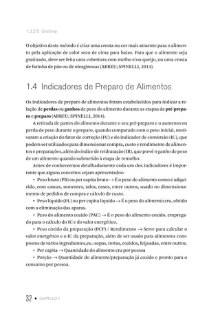 32 • capítulo 1
1.3.2.5  Gratinar
O objetivo deste método é criar uma crosta ou cor mais atraente para o alimen-
to pela aplicação de calor seco de cima para baixo. Para que o alimento seja
gratinado, deve ser feita uma cobertura com molho e/ou queijo, ou uma crosta
de farinha de pão ou de oleaginosas (ABREU; SPINELLI, 2014).
1.4  Indicadores de Preparo de Alimentos
Os indicadores de preparo de alimentos foram estabelecidos para indicar a re-
lação de perdas ou ganhos de peso do alimento durante as etapas de pré-prepa-
ro e preparo (ABREU; SPINELLI, 2014).
A retirada de partes do alimento durante o seu pré-preparo e o aumento ou
perda de peso durante o preparo, quando comparado com o peso inicial, moti-
varam a criação do fator de correção (FC) e do indicador de conversão (IC), que
podem ser utilizados para dimensionar compra, custo e rendimento de alimen-
tos e preparações, além do índice de reidratação (IR), que prevê o ganho de peso
de um alimento quando submetido à etapa de remolho.
Antes de conhecermos detalhadamente cada um dos indicadores é impor-
tante que alguns conceitos sejam apresentados:
•  Peso bruto (PB) ou per capita bruto → É o peso do alimento como é adqui-
rido, com cascas, sementes, talos, ossos, entre outros, usado no dimensiona-
mento de pedidos de compra e cálculo de custo.
•  Peso líquido (PL) ou per capita líquido → É o peso do alimento cru, obtido
com a eliminação das aparas.
•  Peso do alimento cozido (PAC) → É o peso do alimento cozido, emprega-
do para o cálculo do IC e do valor energético.
•  Peso cozido da preparação (PCP) / Rendimento → Serve para calcular o
valor energético e o IC da preparação, além de ser usado para alimentos com-
postos de vários ingredientes,ex.: sopas, tortas, cozidos, feijoadas, entre outros.
•  Per capita → Quantidade do alimento cru por pessoa
•  Porção → Quantidade do alimento/preparação já cozido e pronto para o
consumo por pessoa.
 