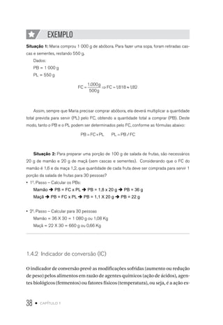 38 • capítulo 1
EXEMPLO
Situação 1: Maria comprou 1 000 g de abóbora. Para fazer uma sopa, foram retiradas cas-
cas e sementes, restando 550 g.
Dados:
PB = 1 000 g
PL = 550 g
FC
g
g
FC= ⇒ = ≈
1 000
500
1818 182
.
, ,
Assim, sempre que Maria precisar comprar abóbora, ela deverá multiplicar a quantidade
total prevista para servir (PL) pelo FC, obtendo a quantidade total a comprar (PB). Deste
modo, tanto o PB e o PL podem ser determinados pelo FC, conforme as fórmulas abaixo:
PB FC PL PL PB FC= × = /
Situação 2: Para preparar uma porção de 100 g de salada de frutas, são necessários
20 g de mamão e 20 g de maçã (sem cascas e sementes). Considerando que o FC do
mamão é 1,6 e da maça 1,2, que quantidade de cada fruta deve ser comprada para servir 1
porção da salada de frutas para 30 pessoas?
•  10
. Passo – Calcular os PBs:
Mamão è PB = FC x PL è PB = 1,8 x 20 g è PB = 36 g
Maçã è PB = FC x PL è PB = 1,1 X 20 g è PB = 22 g
•  20
. Passo – Calcular para 30 pessoas
Mamão = 36 X 30 = 1 080 g ou 1,08 Kg
Maçã = 22 X 30 = 660 g ou 0,66 Kg
1.4.2  Indicador de conversão (IC)
O indicador de conversão prevê as modificações sofridas (aumento ou redução
de peso) pelos alimentos em razão de agentes químicos (ação de ácidos), agen-
tes biológicos (fermentos) ou fatores físicos (temperatura), ou seja, é a ação ex-
 