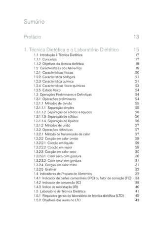 Sumário
Prefácio	13
1.	Técnica Dietética e o Laboratório Dietético	 15
1.1  Introdução à Técnica Dietética	 17
1.1.1 Conceitos	 17
1.1.2  Objetivos da técnica dietética	 18
1.2  Características dos Alimentos	 19
1.2.1  Características físicas	 20
1.2.2  Característica biológica	 21
1.2.3  Característica química	 21
1.2.4  Características físico-químicas	 23
1.2.5  Estado físico	 24
1.3  Operações Preliminares e Definitivas	 24
1.3.1  Operações preliminares	 24
1.3.1.1  Métodos de divisão	 25
1.3.1.1.1  Separação simples	 25
1.3.1.1.2  Separação de sólidos e líquidos	 26
1.3.1.1.3  Separação de sólidos	 26
1.3.1.1.4  Separação de líquidos	 26
1.3.1.2  Métodos de união	 27
1.3.2  Operações definitivas	 27
1.3.2.1  Método de transmissão de calor	 27
1.3.2.2  Cocção em calor úmido	 29
1.3.2.2.1  Cocção em líquido 	 29
1.3.2.2.2  Cocção em vapor	 29
1.3.2.3  Cocção em calor seco	 30
1.3.2.3.1  Calor seco com gordura	 30
1.3.2.3.2  Calor seco sem gordura	 31
1.3.2.4  Cocção em calor misto	 31
1.3.2.5 Gratinar	 32
1.4  Indicadores de Preparo de Alimentos	 32
1.4.1  Indicador de partes comestíveis (IPC) ou fator de correção (FC)	 33
1.4.2  Indicador de conversão (IC)	 38
1.4.3  Índice de reidratação (IR)	 40
1.5  Laboratório de Técnica Dietética	 41
1.5.1  Requisitos gerais do laboratório de técnica dietética (LTD)	 42
1.5.2  Objetivos das aulas no LTD	 43
 