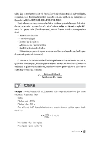 capítulo 1 • 39
terna que os alimentos recebem na passagem de um estado para outro (cocção,
congelamento, descongelamento), fazendo com que ganhem ou percam peso
(líquido) (ABREU; SPINELLI, 2014; PHILIPPI, 2014).
Destes fatores, o mais comum é o físico, por isso, quando falamos de indica-
dor de conversão, estamos fazendo referência ao indice ou fator de cocção (IC).
Além do tipo de calor (úmido ou seco), outros fatores interferem no produto
final:
•  Intensidade de calor
•  Tempo de cocção
•  Espécie de utensílios
•  Adequação de equipamentos
•  Qualificação da mão de obra
•  Diferentes preparações para um mesmo alimento (assado, grelhado, gra-
tinado, refogado e desidratado)
O resultado da conversão do alimento pode ser maior ou menor do que 1.
Quando é menor que 1, indica que o alimento perdeu peso durante o processo
de cocção e, quando é maior que 1, indica que houve ganho de peso. Este índice
é obtido por meio da fórmula:
IC =
Peso cozido (PAC)
Peso líquido (PL) ou cru
EXEMPLO
Situação 1: Pedro percebeu que 200 g de batata crua e limpa resultou em 145 g de batata
frita. Qual o IC da batata frita?
Dados:
P batata crua = 200 g
P batata frita = 140 g
Com a fórmula do IC, é possível determinar o peso do alimento cozido e o peso do ali-
mento cru:
IC =
140
200
0 70
g
g
IC⇒ = ,
Peso cozido = IC x peso líquido
Peso líquido = peso cozido/ FC
 