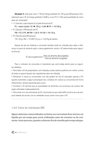 40 • capítulo 1
Situação 2: João quer servir 1 filé de frango grelhado de 125 g para 80 pessoas. Con-
siderando que o IC do frango grelhado é 0,85 e o seu FC é 1,30, qual quantidade de carne
deve ser comprada?
•  10
. Calcular o peso líquido (cru) pela fórmula do IC:
PL = peso cozido / IC è 125 g ÷ 0,85 è PL = 147,06 g
•  20
. Calcular o PB através do FC
PB = FC X PL è PB= 1,30 X 147,06 = 191,18 g
•  30
. Calcular para 80 pessoas
191,18 g x 80 = 15 294,12 g ou ≈ 15,3 Kg de alcatra
Apesar de não ser habitual, a conversão também pode ser utilizada para saber a dife-
rença no peso do alimento após o descongelamento, sendo o IC determinado pela seguin-
te fórmula:
IC descongelamento=
Peso do alimento descongelado
Peso do aliimento congelado
Para o indicador de conversão, é importante que você esteja atento para os seguin-
tes detalhes:
•  Para obter o IC de preparações como feijoada, cozido, lasanha, polenta com molho, a soma
de todos os pesos líquidos dos ingredientes deve ser utilizada.
•  Alimentos in natura ou consumidos crus não podem ter seu IC calculado; apenas o FC
quando submetido a algum pré-preparo (ex.: cortados em cubos) ou consumidos de forma
diferente (ex.: laranja espremida para suco).
•  Conhecer o IC permite que as quantidades de alimentos nos processos de compra não
sejam estimadas inadequadamente.
•  Para evitar erro nas estimativas do IC, recomenda-se que cada UAN construa as suas pró-
prias tabelas de acordo com as realidades locais, assim como para o FC.
1.4.3  Índice de reidratação (IR)
Alguns alimentos comercializados na forma seca necessitam ficar imersos em
líquido por um tempo para serem reidratados antes do consumo ou do cozi-
mento. Neste processo, quando o alimento fica de remolho pelo tempo adequa-
 