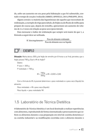 capítulo 1 • 41
do, sofre um aumento em seu peso pela hidratação a que foi submetido, con-
tudo o tempo de cocção é reduzido (ABREU; SPINELLI, 2014; PHILIPPI, 2014).
Alguns cereais e a maioria das leguminosas são aqueles que necessitam de
reidratação, a exemplo do trigo para tabule, do feijão ou do flocão de milho para
preparo de cuscuz que, depois do remolho, apresentam um aumento de volu-
me de 2 a 3 vezes em relação ao peso seco (peso inicial).
Para mensurar o índice de reidratação que sempre será maior do que 1, a
fórmula a seguir deve ser utilizada.
IC descongelamento =
Peso do alimento reidratado
Peso do alimeento seco ou líquido
EXEMPLO
Situação: Marta deixou 300 g de feijão de remolho por 8 horas e, ao final, percebeu que o
feijão pesava 790 g. Qual o IR do feijão?
Dados:
P seco = 300 g
P reidratado = 790 g
IR
g
g
IR= ⇒ = ≈
790
300
2 633 2 63, ,
Com a fórmula do IR, é possível determinar o peso reidratado e o peso seco (líquido) do
alimento:
Peso reidratado = IR x peso seco (líquido)
Peso líquido = peso reidratado/ IR
1.5  Laboratório de Técnica Dietética
O laboratório de Técnica Dietética é um local destinado a realizar experiências
com alimentos, reproduzindo de forma sistematizada o processamento que so-
frem os alimentos durante a sua preparação em nível de cozinha doméstica e/
ou cozinha industrial e as modificações ocorridas com o alimento durante o
 