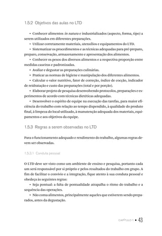 capítulo 1 • 43
1.5.2  Objetivos das aulas no LTD
•  Conhecer alimentos in natura e industrializados (aspecto, forma, tipo) a
serem utilizados em diferentes preparações.
•  Utilizar corretamente materiais, utensílios e equipamentos do LTD.
•  Sistematizar os procedimentos e as técnicas adequadas para pré-preparo,
preparo, conservação, armazenamento e apresentação dos alimentos.
•  Conhecer os pesos dos diversos alimentos e a respectiva proporção entre
medidas caseiras e padronizadas.
•  Avaliar e degustar as preparações culinárias.
•  Praticar as normas de higiene e manipulação dos diferentes alimentos.
•  Calcular o valor nutritivo, fator de correção, índice de cocção, indicador
de reidratação e custo das preparações (total e por porção).
•  Elaborar projeto de pesquisa desenvolvendo protocolos, preparações e ex-
perimentos de acordo com técnicas dietéticas adequadas.
•  Desenvolver o espírito de equipe na execução das tarefas, para maior efi-
ciência do trabalho com relação ao tempo dispendido, à qualidade do produto
final, à limpeza do local utilizado, à manutenção adequada dos materiais, equi-
pamentos e aos objetivos da equipe.
1.5.3  Regras a serem observadas no LTD
Para o funcionamento adequado e rendimento do trabalho, algumas regras de-
vem ser observadas.
1.5.3.1  Conduta pessoal
O LTD deve ser visto como um ambiente de ensino e pesquisa, portanto cada
um será responsável por si próprio e pelos resultados do trabalho em grupo. A
fim de facilitar o convívio e a integração, fique atento à sua conduta pessoal e
obedeça às seguintes regras:
•  Seja pontual: a falta de pontualidade atrapalha o ritmo do trabalho e a
sequência das operações.
•  Não coma alimentos, principalmente aqueles que estiverem sendo prepa-
rados, antes da degustação.
 