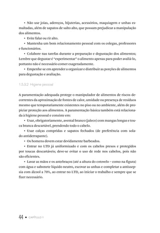 44 • capítulo 1
•  Não use joias, adereços, bijuterias, acessórios, maquiagem e unhas es-
maltadas, além de sapatos de salto alto, que possam prejudicar a manipulação
dos alimentos.
•  Evite falar ou rir alto.
•  Mantenha um bom relacionamento pessoal com os colegas, professores
e funcionários.
•  Colabore nas tarefas durante a preparação e degustação dos alimentos;
Lembre que degustar é “experimentar” o alimento apenas para poder avaliá-lo,
portanto não é necessário comer exageradamente.
•  Empenhe-se em aprender a organizar e distribuir as porções de alimentos
para degustação e avaliação.
1.5.3.2  Higiene pessoal
A paramentação adequada protege o manipulador de alimentos de riscos de-
correntes da aproximação de fontes de calor, umidade ou presença de resíduos
mesmo que temporariamente existentes no piso ou no ambiente, além de pro-
piciar proteção aos alimentos. A paramentação básica também está relaciona-
da à higiene pessoal e consiste em:
•  Usar, obrigatoriamente, avental branco (jaleco) com mangas longas e tou-
ca branca descartável, prendendo todo o cabelo.
•  Usar calças compridas e sapatos fechados (de preferência com sola-
do antiderrapante).
•  Os homens devem estar devidamente barbeados.
•  Entrar no LTD já uniformizado e com os cabelos presos e protegidos
por toucas descartáveis; deve-se evitar o uso de rede nos cabelos, pois não
são eficientes.
•  Lavar as mãos e os antebraços (até a altura do cotovelo – como na figura)
com água e sabonete líquido neutro, escovar as unhas e completar a antissep-
sia com álcool a 70%, ao entrar no LTD, ao iniciar o trabalho e sempre que se
fizer necessário.
 