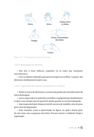 capítulo 1 • 45
Palma
Polegar
Unhas, extremidades
dos dedos
Punhos
Dorso
Espaço entre
os dedos
Figura 1.2  –  Procedimento de higiene de mãos.
1.5.3.3  Manipulação de alimentos
•  Não leve à boca talheres, espátulas ou as mãos que manipula-
ram alimentos.
•  Lave os talheres utilizados para provar tempero ou verificar “o ponto” dos
alimentos imediatamente após o uso.
1.5.3.4  Higienização de materiais, equipamentos e utensílios
•  Retire os restos de alimentos e o excesso de gordura de utensílios antes do
início da lavagem.
•  Lave e seque todos os materiais, utensílios e equipamentos imediatamen-
te após o uso (sempre que for possível), depois guarde-os em local adequado.
•  Seja responsável pela limpeza total de sua área de trabalho, área de pesa-
gem e área de degustação.
•  Evite situações como a apresentada na figura, na qual a lixeira gran-
de está vazia, mas a pequena está cheia. Procure manter o ambiente limpo e
organizado.
 