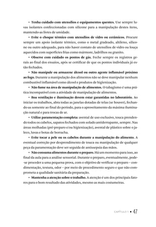 capítulo 1 • 47
•  Tenha cuidado com utensílios e equipamentos quentes. Use sempre lu-
vas isolantes confeccionadas com silicone para a manipulação destes itens,
mantendo-as livres de umidade.
•  Evite o choque térmico com utensílios de vidro ou cerâmicos. Procure
sempre um apoio isolante térmico, como o metal gradeado, altileno, silico-
ne ou outro adequado, para não haver contato de utensílios de vidro ou louça
aquecidos com superfícies frias como mármore, ladrilhos ou granito.
•  Observe com cuidado os pontos de gás. Feche sempre os registros ge-
rais ao final dos ensaios, após se certificar de que os pontos individuais já es-
tão fechados.
•  Não manipule ou armazene álcool ou outro agente inflamável próximo
ao fogo. Durante a manipulação dos alimentos não se deve manipular nenhum
combustível inflamável como álcool e produtos de higienização.
•  Não fume na área de manipulação de alimentos. O tabagismo é uma prá-
tica incompatível com a atividade de manipulação de alimentos.
•  Boa ventilação e iluminação devem estar garantidas no laboratório. Ao
iniciar os trabalhos, abra todas as janelas dotadas de telas (se houver), fechan-
do-as somente ao final do período, para o aproveitamento da máxima ilumina-
ção natural e para trocas de ar.
•  Utilize paramentação completa: avental de uso exclusivo, touca prenden-
do todos os cabelos, sapatos fechados com solado antiderrapante, sempre. Nas
áreas molhadas (pré-preparo e/ou higienização), avental de plástico sobre o ja-
leco, luvas e botas de borracha.
•  Evite tocar a pele ou os cabelos durante a manipulação do alimento. A
eventual correção por desprendimento de touca ou manipulação de qualquer
peça da paramentação deve ser seguida de antissepsia das mãos.
•  Não consuma alimentos durante o preparo. Há um momento para isso, ao
final da aula para a análise sensorial. Durante o preparo, eventualmente, pode-
-se proceder a uma pequena prova, com o objetivo de verificar o preparo – con-
dimentação, textura, odor – por meio de procedimento seguro e que não com-
prometa a qualidade sanitária da preparação.
•  Mantenha a atenção sobre o trabalho. A atenção é um dos principais fato-
res para o bom resultado das atividades, mesmo as mais costumeiras.
 
