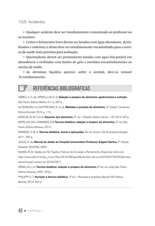 48 • capítulo 1
1.5.5  Acidentes
•  Qualquer acidente deve ser imediatamente comunicado ao professor ou
ao monitor.
•  Cortes e ferimentos leves devem ser lavados com água abundante, desin-
fetados e cobertos; o aluno deve ser imediatamente encaminhado para o servi-
ço de saúde mais próximo para avaliação.
•  Queimaduras devem ser prontamente lavadas com água fria potável em
abundância e resfriadas com banho de gelo e imediato encaminhamento ao
serviço de saúde.
•  Ao derramar líquidos quentes sobre o avental, deve-se removê
-lo imediatamente.
REFERÊNCIAS BIBLIOGRÁFICAS
ABREU, E. S. de; SPINELLI, M. G. N. Seleção e preparo de alimentos: gastronomia e nutrição.
São Paulo: Editora Metha, 411 p., 2014.
ALTENBURG, H.; CASTRO DIAS, K. A. de. Medidas e porções de alimentos. 2ª. Edição. Campinas:
Editora Komedi, 2010. p. 114.
ARAÚJO, W. M. C et al. Alquimia dos alimentos. 3ª. ed. – Brasília: Editora Senac – DF, 2014. 321p.
BOTELHO, R.A; CAMARGO, E.B Técnica dietética: seleção e preparo de alimentos. 2ª. ed. São
Paulo: Editora Atheneu, 2012.
DOMENE, S. M. A. Técnica dietética: teoria e aplicações. Rio de Janeiro: Ed. Guanabara Koogan,
2011. 350 p.
JESUS, N. de. Manual de dietas do Hospital Universitário Professor Edgard Santos. 2ª. Edição.
Salvador: EDUFBA, 2004.
NUNES, R. M. Tabelas de Per Capita e Fatores de Correção e Rendimento. Disponível online em:
http://www.ufjf.br/renato_nunes/files/2010/08/apostila-de-fator-de-corre%C3%A7%C3%A3o-dos-
alimentos.pdf, acesso em 22/02/2011.
ORNELAS, L.H. Técnica dietética: seleção e preparo de alimentos. 8ª ed. rev. ampl.,São Paulo:
Editora Atheneu, 2007, 276 p.
PHILIPPI, S. T. Nutrição e técnica dietética. 3ª ed. – Revisada e ampliada, Barueri-SP: Editora
Manole, 2014, 424 p.
 