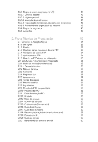 1.5.3  Regras a serem observadas no LTD	 43
1.5.3.1  Conduta pessoal	 43
1.5.3.2  Higiene pessoal	 44
1.5.3.3  Manipulação de alimentos	 45
1.5.3.4  Higienização de materiais, equipamentos e utensílios	 45
1.5.3.5  Planejamento e organização do trabalho	 46
1.5.4  Regras de segurança	 46
1.5.5 Acidentes	 48
2.	Ficha Técnica de Preparação	 49
2.1  Conceitos e Aspectos Gerais	 51
2.1.1  Per capita	 52
2.1.2 Porção	 52
2.1.3  Objetivos para a montagem de uma FTP	 53
2.1.4  Vantagens do uso da FTP	 54
2.1.5  Aplicações das FTP	 54
2.1.6  Quando as FTP devem ser elaboradas	 55
2.2  Estrutura da Ficha Técnica de Preparação	 55
2.2.1  Nome da receita (nome fantasia)	 56
2.2.1.1  Descrição sucinta	 56
2.2.2  Número da ficha	 56
2.2.3 Categoria	 56
2.2.4  Preparado por	 57
2.2.5  Aprovada em	 57
2.2.6  Tempo de preparo	 57
2.2.7  Medidas caseiras	 57
2.2.8 Ingredientes	 58
2.2.9  Peso bruto (PB) ou quantidade	 58
2.2.10  Peso líquido (PL)	 58
2.2.11  Fator de correção (FC)	 58
2.2.12 Unidade	 58
2.2.13  Modo de preparo	 58
2.2.14  Número de porções	 59
2.2.15  Custo unitário (de mercado)	 59
2.2.16  Custo total (fração)	 59
2.2.17  Custo total da receita	 59
2.2.18  Peso da preparação (rendimento da receita)	 59
2.2.19  Peso da porção	 59
2.2.20  Custo da porção	 60
2.2.21  Rendimento (do alimento em %)	 60
 