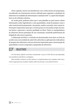 50 • capítulo 2
Neste capítulo, iremos nos familiarizar com a ficha técnica de preparação,
considerada um instrumento técnico utilizado para organizar a produção de
alimentos em unidades de alimentação e nutrição (UAN´s), sejam elas hospita-
lares ou de refeições coletivas.
De modo geral, podemos dizer que é uma planilha na qual vamos coletar
informações sobre ingredientes e suas quantidades, modo de preparo, custo e
valor nutricional da preparação e da porção, analise sensorial, entre outras in-
formações importantes para que a receita possa ser executada sempre da mes-
ma forma e apresente a mesma qualidade no final. Todos os manipuladores
de alimentos devem participar de sua construção, incluindo profissionais da
brigada de sala como os garçons.
A elaboração da ficha e a inclusão de determinados itens deve ser feita de
acordo com a necessidade de cada UAN, além disso a aplicação dos indicadores
de preparo dos alimentos será um elemento importante para a mensuração de
quantidades a serem compradas e preparadas de alimentos.
OBJETIVOS
Ao final desse capítulo você deve compreender o que é a ficha técnica de preparação,
sua importância, benefícios e vantagens.
Deve também conhecer os itens básicos e complementares que compõem este instru-
mento organizacional, visualizar modelos, além de exercitar o seu preenchimento.
 