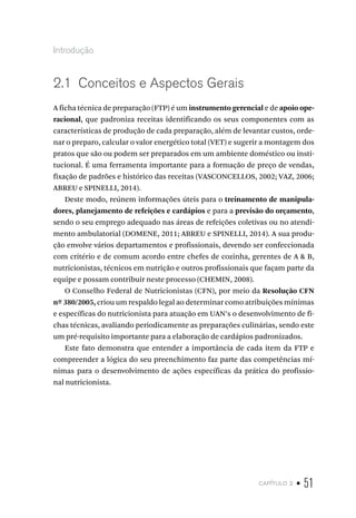 capítulo 2 • 51
Introdução
2.1  Conceitos e Aspectos Gerais
A ficha técnica de preparação (FTP) é um instrumento gerencial e de apoio ope-
racional, que padroniza receitas identificando os seus componentes com as
características de produção de cada preparação, além de levantar custos, orde-
nar o preparo, calcular o valor energético total (VET) e sugerir a montagem dos
pratos que são ou podem ser preparados em um ambiente doméstico ou insti-
tucional. É uma ferramenta importante para a formação de preço de vendas,
fixação de padrões e histórico das receitas (VASCONCELLOS, 2002; VAZ, 2006;
ABREU e SPINELLI, 2014).
Deste modo, reúnem informações úteis para o treinamento de manipula-
dores, planejamento de refeições e cardápios e para a previsão do orçamento,
sendo o seu emprego adequado nas áreas de refeições coletivas ou no atendi-
mento ambulatorial (DOMENE, 2011; ABREU e SPINELLI, 2014). A sua produ-
ção envolve vários departamentos e profissionais, devendo ser confeccionada
com critério e de comum acordo entre chefes de cozinha, gerentes de A & B,
nutricionistas, técnicos em nutrição e outros profissionais que façam parte da
equipe e possam contribuir neste processo (CHEMIN, 2008).
O Conselho Federal de Nutricionistas (CFN), por meio da Resolução CFN
nº 380/2005, criou um respaldo legal ao determinar como atribuições mínimas
e específicas do nutricionista para atuação em UAN’s o desenvolvimento de fi-
chas técnicas, avaliando periodicamente as preparações culinárias, sendo este
um pré-requisito importante para a elaboração de cardápios padronizados.
Este fato demonstra que entender a importância de cada item da FTP e
compreender a lógica do seu preenchimento faz parte das competências mí-
nimas para o desenvolvimento de ações específicas da prática do profissio-
nal nutricionista.
 