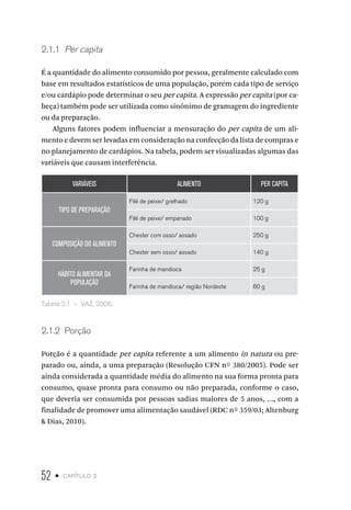 52 • capítulo 2
2.1.1  Per capita
É a quantidade do alimento consumido por pessoa, geralmente calculado com
base em resultados estatísticos de uma população, porém cada tipo de serviço
e/ou cardápio pode determinar o seu per capita. A expressão per capita (por ca-
beça) também pode ser utilizada como sinônimo de gramagem do ingrediente
ou da preparação.
Alguns fatores podem influenciar a mensuração do per capita de um ali-
mento e devem ser levadas em consideração na confecção da lista de compras e
no planejamento de cardápios. Na tabela, podem ser visualizadas algumas das
variáveis que causam interferência.
VARIÁVEIS ALIMENTO PER CAPITA
TIPO DE PREPARAÇÃO
Filé de peixe/ grelhado 120 g
Filé de peixe/ empanado 100 g
COMPOSIÇÃO DO ALIMENTO
Chester com osso/ assado 250 g
Chester sem osso/ assado 140 g
HÁBITO ALIMENTAR DA
POPULAÇÃO
Farinha de mandioca 25 g
Farinha de mandioca/ região Nordeste 60 g
Tabela 2.1  –  VAZ, 2006.
2.1.2  Porção
Porção é a quantidade per capita referente a um alimento in natura ou pre-
parado ou, ainda, a uma preparação (Resolução CFN nº 380/2005). Pode ser
ainda considerada a quantidade média do alimento na sua forma pronta para
consumo, quase pronta para consumo ou não preparada, conforme o caso,
que deveria ser consumida por pessoas sadias maiores de 5 anos, ..., com a
finalidade de promover uma alimentação saudável (RDC nº 359/03; Altenburg
& Dias, 2010).
 