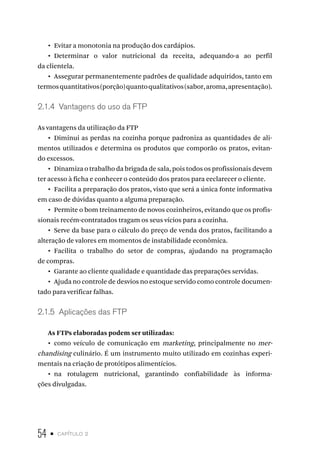 54 • capítulo 2
•  Evitar a monotonia na produção dos cardápios.
•  Determinar o valor nutricional da receita, adequando-a ao perfil
da clientela.
•  Assegurar permanentemente padrões de qualidade adquiridos, tanto em
termosquantitativos(porção)quantoqualitativos(sabor,aroma,apresentação).
2.1.4  Vantagens do uso da FTP
As vantagens da utilização da FTP
•  Diminui as perdas na cozinha porque padroniza as quantidades de ali-
mentos utilizados e determina os produtos que comporão os pratos, evitan-
do excessos.
•  Dinamiza o trabalho da brigada de sala, pois todos os profissionais devem
ter acesso à ficha e conhecer o conteúdo dos pratos para eeclarecer o cliente.
•  Facilita a preparação dos pratos, visto que será a única fonte informativa
em caso de dúvidas quanto a alguma preparação.
•  Permite o bom treinamento de novos cozinheiros, evitando que os profis-
sionais recém-contratados tragam os seus vícios para a cozinha.
•  Serve da base para o cálculo do preço de venda dos pratos, facilitando a
alteração de valores em momentos de instabilidade econômica.
•  Facilita o trabalho do setor de compras, ajudando na programação
de compras.
•  Garante ao cliente qualidade e quantidade das preparações servidas.
•  Ajuda no controle de desvios no estoque servido como controle documen-
tado para verificar falhas.
2.1.5  Aplicações das FTP
As FTPs elaboradas podem ser utilizadas:
•  como veículo de comunicação em marketing, principalmente no mer-
chandising culinário. É um instrumento muito utilizado em cozinhas experi-
mentais na criação de protótipos alimentícios.
•  na rotulagem nutricional, garantindo confiabilidade às informa-
ções divulgadas.
 