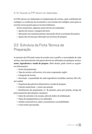 capítulo 2 • 55
2.1.6  Quando as FTP devem ser elaboradas
As FTPs devem ser elaboradas na implantação do serviço, após a definição do
cardápio e a confecção do receituário e nas revisões do cardápio, tanto para as
receitas novas quanto para as receitas habituais.
Nestes momentos, algumas ações devem ser realizadas:
•  Ajustes de custos e margens de lucro
•  Alterações nas matérias-primas, buscando elevar a aceitação dos pratos
•  Ajuste das receitas por alteração nas técnicas de preparo
2.2  Estrutura da Ficha Técnica de
Preparação
A estrutura da FTP pode variar de acordo com o perfil e a necessidade de cada
serviço, mas basicamente três partes devem ser utilizadas em qualquer serviço:
nome, ingredientes e modo de preparo. Além destas, pode conter as seguin-
tes informações:
•  Nome da preparação
•  Tipo de serviço: self-service, à la carte, empratado, inglês
•  Categoria da receita
•  Descrição e quantidade de cada ingrediente (medidas caseiras, PB e PL,
per capita)
•  Sequência dos gêneros alimentícios e modo de preparo
•  Cálculo nutricional → total e por porção
•  Rendimento da preparação, n0
. de porções, peso por porção, tempo de
processamento (pré-preparo e preparo)
•  Fator de correção e de cocção, além do índice de reidratação
•  Tipos de equipamentos a ser utilizados
•  Análise sensorial (cor, sabor, consistência e aceitabilidade)
•  Custo total e por porção
 
