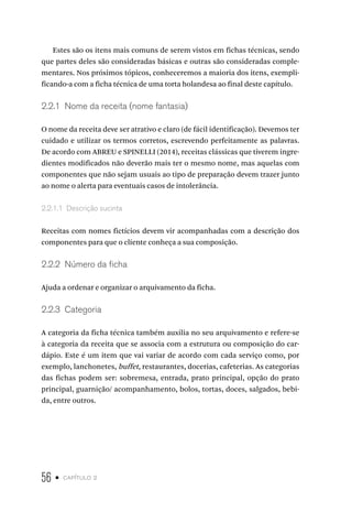 56 • capítulo 2
Estes são os itens mais comuns de serem vistos em fichas técnicas, sendo
que partes deles são consideradas básicas e outras são consideradas comple-
mentares. Nos próximos tópicos, conheceremos a maioria dos itens, exempli-
ficando-a com a ficha técnica de uma torta holandesa ao final deste capítulo.
2.2.1  Nome da receita (nome fantasia)
O nome da receita deve ser atrativo e claro (de fácil identificação). Devemos ter
cuidado e utilizar os termos corretos, escrevendo perfeitamente as palavras.
De acordo com ABREU e SPINELLI (2014), receitas clássicas que tiverem ingre-
dientes modificados não deverão mais ter o mesmo nome, mas aquelas com
componentes que não sejam usuais ao tipo de preparação devem trazer junto
ao nome o alerta para eventuais casos de intolerância.
2.2.1.1  Descrição sucinta
Receitas com nomes fictícios devem vir acompanhadas com a descrição dos
componentes para que o cliente conheça a sua composição.
2.2.2  Número da ficha
Ajuda a ordenar e organizar o arquivamento da ficha.
2.2.3  Categoria
A categoria da ficha técnica também auxilia no seu arquivamento e refere-se
à categoria da receita que se associa com a estrutura ou composição do car-
dápio. Este é um item que vai variar de acordo com cada serviço como, por
exemplo, lanchonetes, buffet, restaurantes, docerias, cafeterias. As categorias
das fichas podem ser: sobremesa, entrada, prato principal, opção do prato
principal, guarnição/ acompanhamento, bolos, tortas, doces, salgados, bebi-
da, entre outros.
 