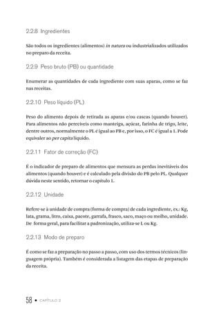 58 • capítulo 2
2.2.8  Ingredientes
São todos os ingredientes (alimentos) in natura ou industrializados utilizados
no preparo da receita.
2.2.9  Peso bruto (PB) ou quantidade
Enumerar as quantidades de cada ingrediente com suas aparas, como se faz
nas receitas.
2.2.10  Peso líquido (PL)
Peso do alimento depois de retirada as aparas e/ou cascas (quando houver).
Para alimentos não perecíveis como manteiga, açúcar, farinha de trigo, leite,
dentre outros, normalmente o PL é igual ao PB e, por isso, o FC é igual a 1. Pode
equivaler ao per capita líquido.
2.2.11  Fator de correção (FC)
É o indicador de preparo de alimentos que mensura as perdas inevitáveis dos
alimentos (quando houver) e é calculado pela divisão do PB pelo PL. Qualquer
dúvida neste sentido, retornar o capítulo 1.
2.2.12  Unidade
Refere-se à unidade de compra (forma de compra) de cada ingrediente, ex.: Kg,
lata, grama, litro, caixa, pacote, garrafa, frasco, saco, maço ou molho, unidade.
De forma geral, para facilitar a padronização, utiliza-se L ou Kg.
2.2.13  Modo de preparo
É como se faz a preparação no passo a passo, com uso dos termos técnicos (lin-
guagem própria). Também é considerada a listagem das etapas de preparação
da receita.
 