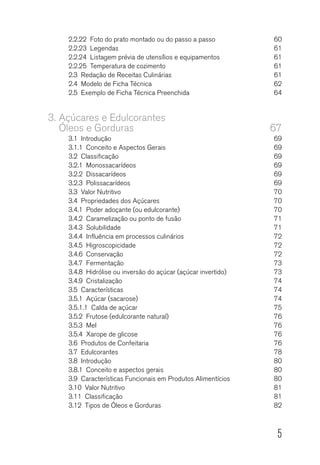 5
2.2.22  Foto do prato montado ou do passo a passo	 60
2.2.23 Legendas	 61
2.2.24  Listagem prévia de utensílios e equipamentos	 61
2.2.25  Temperatura de cozimento	 61
2.3  Redação de Receitas Culinárias	 61
2.4  Modelo de Ficha Técnica	 62
2.5  Exemplo de Ficha Técnica Preenchida	 64
3.	Açúcares e Edulcorantes
Óleos e Gorduras	 67
3.1 Introdução	 69
3.1.1  Conceito e Aspectos Gerais	 69
3.2 Classificação	 69
3.2.1  Monossacarídeos 	 69
3.2.2 Dissacarídeos	 69
3.2.3 Polissacarídeos	 69
3.3  Valor Nutritivo	 70
3.4  Propriedades dos Açúcares	 70
3.4.1  Poder adoçante (ou edulcorante)	 70
3.4.2  Caramelização ou ponto de fusão	 71
3.4.3 Solubilidade	 71
3.4.4  Influência em processos culinários	 72
3.4.5 Higroscopicidade	 72
3.4.6 Conservação	 72
3.4.7  Fermentação 	 73
3.4.8  Hidrólise ou inversão do açúcar (açúcar invertido)	 73
3.4.9 Cristalização	 74
3.5 Características	 74
3.5.1  Açúcar (sacarose)	 74
3.5.1.1  Calda de açúcar	 75
3.5.2  Frutose (edulcorante natural)	 76
3.5.3 Mel	 76
3.5.4  Xarope de glicose	 76
3.6  Produtos de Confeitaria	 76
3.7 Edulcorantes	 78
3.8 Introdução	 80
3.8.1  Conceito e aspectos gerais	 80
3.9  Características Funcionais em Produtos Alimentícios	 80
3.10  Valor Nutritivo	 81
3.11 Classificação	 81
3.12  Tipos de Óleos e Gorduras	 82
 