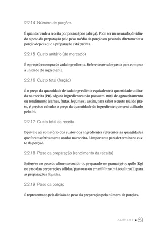 capítulo 2 • 59
2.2.14  Número de porções
É quanto rende a receita por pessoa (por cabeça). Pode ser mensurado, dividin-
do o peso da preparação pelo peso médio da porção ou pesando diretamente a
porção depois que a preparação está pronta.
2.2.15  Custo unitário (de mercado)
É o preço de compra de cada ingrediente. Refere-se ao valor gasto para comprar
a unidade do ingrediente.
2.2.16  Custo total (fração)
É o preço da quantidade de cada ingrediente equivalente à quantidade utiliza-
da na receita (PB). Alguns ingredientes não possuem 100% de aproveitamento
ou rendimento (carnes, frutas, legumes), assim, para saber o custo real do pra-
to, é preciso calcular o preço da quantidade do ingrediente que será utilizado
pelo PB.
2.2.17  Custo total da receita
Equivale ao somatório dos custos dos ingredientes referentes às quantidades
que foram efetivamente usadas na receita. É importante para determinar o cus-
to da porção.
2.2.18  Peso da preparação (rendimento da receita)
Refere-se ao peso do alimento cozido ou preparado em grama (g) ou quilo (Kg)
no caso das preparações sólidas/ pastosas ou em mililitro (mL) ou litro (L) para
as preparações líquidas.
2.2.19  Peso da porção
É representado pela divisão do peso da preparação pelo número de porções.
 
