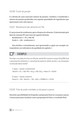 60 • capítulo 2
2.2.20  Custo da porção
É a divisão do custo total pelo número de porções. Também é considerado o
número de porções produzidas com aquelas quantidades de ingredientes que
apresentam certo valor (preço).
2.2.21  Rendimento (do alimento em %)
É o percentual de rendimento após a limpeza do alimento. É determinado pelo
fator de correção (FC) por meio da seguinte fórmula:
Rendimento % = PL x 100/ PB
Perda % = 100 – rendimento %
Para facilitar o entendimento, será apresentado a seguir um exemplo cor-
respondente aos indicadores de qualidade do capítulo 1.
EXEMPLO
Para fazer uma salada de frutas com 20 g de mamão (PL), é preciso comprar 32 g (PB). Qual
o percentual de rendimento e o percentual de perda do mamão durante o seu pré-preparo
na execução dessa receita?
10
passo – calcular o rendimento%:
Rend.% = PL x 100/ PB = 20 g x 100/ 32 g → Rend. % = 62,5%
20
passo – calcular a perda %:
Perda % = 100 – Rend.% = 100 – 62,5 → PERDA % = 37,5%
2.2.22  Foto do prato montado ou do passo a passo
Havendo a possibilidade de fotografar a preparação final ou o seu passo a passo
é interessante para visualizar como a preparação foi feita e o resultado final.
 