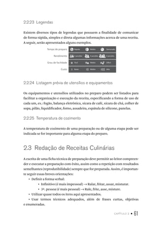 capítulo 2 • 61
2.2.23  Legendas
Existem diversos tipos de legendas que possuem a finalidade de comunicar
de forma rápida, simples e direta algumas informações acerca de uma receita.
A seguir, serão apresentados alguns exemplos.
Tempo de preparo Rápido
2 porções
Fácil
Baixo Médio Alto
Médio Difícil
4 porções 6 porções
Médio Demorado
Rendimento
Grau de facilidade
Custo � �� ���
2.2.24  Listagem prévia de utensílios e equipamentos
Os equipamentos e utensílios utilizados no preparo podem ser listados para
facilitar a organização e execução da receita, especificando a forma de uso de
cada um, ex.: fogão, balança eletrônica, xícara de café, xícara de chá, colher de
sopa, pilão, liquidificador, forno, assadeira, espátula de silicone, panelas.
2.2.25  Temperatura de cozimento
A temperatura de cozimento de uma preparação ou de alguma etapa pode ser
indicada se for importante para alguma etapa do preparo.
2.3  Redação de Receitas Culinárias
A escrita de uma ficha técnica de preparação deve permitir ao leitor compreen-
der e executar a preparação com êxito, assim como a repetição com resultados
semelhantes (reprodutibilidade) sempre que for preparada. Assim, é importan-
te seguir essas breves orientações:
•  Definir a forma verbal:
•  Infinitivo (é mais impessoal) → Ralar, fritar, assar, misturar.
•  3ª. pessoa (é mais pessoal) → Rale, frite, asse, misture.
•  Utilizar quase todos os itens aqui apresentados.
•  Usar termos técnicos adequados, além de frases curtas, objetivas
e enumeradas.
 
