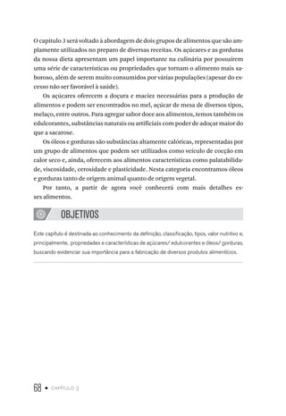 68 • capítulo 3
O capitulo 3 será voltado à abordagem de dois grupos de alimentos que são am-
plamente utilizados no preparo de diversas receitas. Os açúcares e as gorduras
da nossa dieta apresentam um papel importante na culinária por possuírem
uma série de características ou propriedades que tornam o alimento mais sa-
boroso, além de serem muito consumidos por várias populações (apesar do ex-
cesso não ser favorável à saúde).
Os açúcares oferecem a doçura e maciez necessárias para a produção de
alimentos e podem ser encontrados no mel, açúcar de mesa de diversos tipos,
melaço, entre outros. Para agregar sabor doce aos alimentos, temos também os
edulcorantes, substâncias naturais ou artificiais com poder de adoçar maior do
que a sacarose.
Os óleos e gorduras são substâncias altamente calóricas, representadas por
um grupo de alimentos que podem ser utilizados como veículo de cocção em
calor seco e, ainda, oferecem aos alimentos características como palatabilida-
de, viscosidade, cerosidade e plasticidade. Nesta categoria encontramos óleos
e gorduras tanto de origem animal quanto de origem vegetal.
Por tanto, a partir de agora você conhecerá com mais detalhes es-
ses alimentos.
OBJETIVOS
Este capítulo é destinada ao conhecimento da definição, classificação, tipos, valor nutritivo e,
principalmente, propriedades e características de açúcares/ edulcorantes e óleos/ gorduras,
buscando evidenciar sua importância para a fabricação de diversos produtos alimentícios.
 