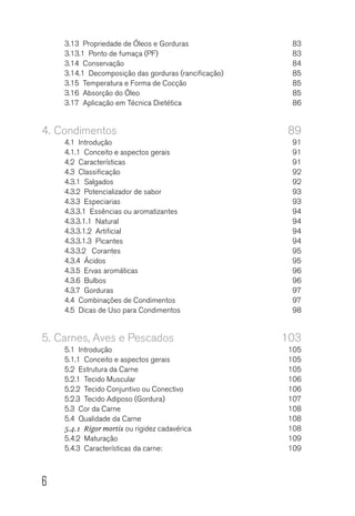 6
3.13  Propriedade de Óleos e Gorduras	 83
3.13.1  Ponto de fumaça (PF)	 83
3.14 Conservação	 84
3.14.1  Decomposição das gorduras (rancificação)	 85
3.15  Temperatura e Forma de Cocção	 85
3.16  Absorção do Óleo	 85
3.17  Aplicação em Técnica Dietética	 86
4.	Condimentos	89
4.1 Introdução	 91
4.1.1  Conceito e aspectos gerais	 91
4.2 Características	 91
4.3 Classificação	 92
4.3.1 Salgados	 92
4.3.2  Potencializador de sabor	 93
4.3.3 Especiarias	 93
4.3.3.1  Essências ou aromatizantes	 94
4.3.3.1.1 Natural	 94
4.3.3.1.2 Artificial	 94
4.3.3.1.3 Picantes	 94
4.3.3.2  Corantes	 95
4.3.4 Ácidos	 95
4.3.5  Ervas aromáticas 	 96
4.3.6  Bulbos 	 96
4.3.7  Gorduras 	 97
4.4  Combinações de Condimentos	 97
4.5  Dicas de Uso para Condimentos	 98
5.	Carnes, Aves e Pescados	 103
5.1 Introdução	 105
5.1.1  Conceito e aspectos gerais	 105
5.2  Estrutura da Carne	 105
5.2.1  Tecido Muscular	 106
5.2.2  Tecido Conjuntivo ou Conectivo	 106
5.2.3  Tecido Adiposo (Gordura)	 107
5.3  Cor da Carne	 108
5.4  Qualidade da Carne	 108
5.4.1  Rigor mortis ou rigidez cadavérica	 108
5.4.2 Maturação	 109
5.4.3  Características da carne:	 109
 